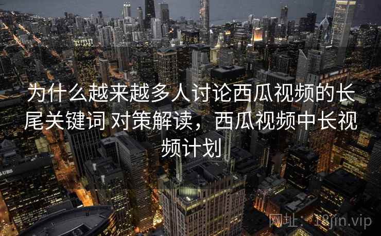 为什么越来越多人讨论西瓜视频的长尾关键词 对策解读,西瓜视频中长视频计划