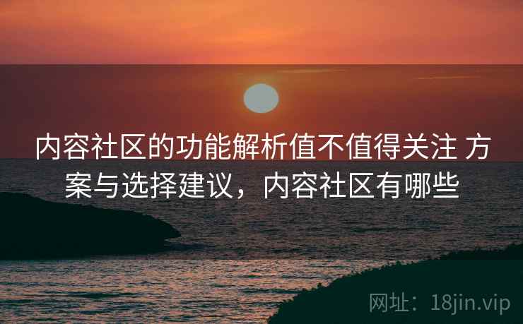内容社区的功能解析值不值得关注 方案与选择建议，内容社区有哪些